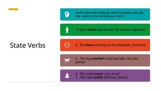 State Verbs
Verbs describe feelings and thoughts and are
not used in the continuous form.
1.I don’t think they will win the election. [opinion]
2. She hates working on the weekends. [emotion]
3. The dog smelled really bad after the rain.
[sense]
4. This jacket costs a lot. [cost]
5. This cake smells delicious. [sense]
 