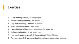 Exercise
1. I (am wanting / want) a cup of coffee.
2. She (is knowing / knows) the answer.
3. They (are believing / believe) in ghosts.
4. He (is seeming / seems) tired today.
5. I (am thinking, think) that I should look for a new job.
6. It (looks, is looking) as if it might rain.
7. How much (does he weigh, is he weighing)? About 85 kilos
8. The roses (smelled, were smelling) lovely in your garden last summer.
 