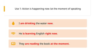 Use 1: Action is happening now /at the moment of speaking
I am drinking the water now.
He is learning English right now.
They are reading the book at the moment.
 