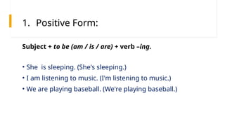 1. Positive Form:
• She is sleeping. (She's sleeping.)
• I am listening to music. (I'm listening to music.)
• We are playing baseball. (We're playing baseball.)
Subject + to be (am / is / are) + verb –ing.
 