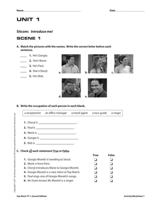 UNIT 1
Sitcom: Introduce me!
SCENE 1
A. Match the pictures with the names. Write the correct letter before each
sentence.
a. b. c.
d. e.
B. Write the occupation of each person in each blank.
1. Cheryl is .
2. Paul is .
3. Marie is .
4. Giorgio is .
5. Bob is .
C. Check ❏✓ each statement True or False.
True False
1. Giorgio Moretti is traveling to Seoul. ❏ ❏
2. Marie is from Paris. ❏ ❏
3. Cheryl introduces Marie to Giorgio Moretti. ❏ ❏
4. Giorgio Moretti is a new client at Top Notch. ❏ ❏
5. Paul sings one of Giorgio Moretti’s songs. ❏ ❏
6. Mr.Evans knows Mr.Moretti is a singer. ❏ ❏
a receptionist an office manager a travel agent a tour guide a singer
Top Notch TV 1,Second Edition Activity Worksheet 1
Copyright©2011byPearsonEducation,Inc.Permissiongrantedtoreproduceforclassroomuse.
Name Date
1. He’s Giorgio.
2. She’s Marie.
3. He’s Paul.
4. She’s Cheryl.
5. He’s Bob.
 