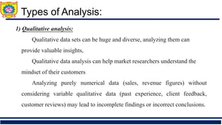 1) Qualitative analysis:
➢ Qualitative data sets can be huge and diverse, analyzing them can
provide valuable insights,
➢ Qualitative data analysis can help market researchers understand the
mindset of their customers
➢ Analyzing purely numerical data (sales, revenue figures) without
considering variable qualitative data (past experience, client feedback,
customer reviews) may lead to incomplete findings or incorrect conclusions.
Types of Analysis:
 