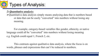 2) Quantitative analysis:
➢Quantitative data analysis simply means analysing data that is numbers based
or data that can be easily “converted” into numbers without losing any
meaning.
➢ For example, category-based variables like gender, ethnicity, or native
language could all be “converted” into numbers without losing meaning
e.g. English could equal 1, French 2, etc.
➢ This contrasts against qualitative data analysis, where the focus is on
words, phrases and expressions that can’t be reduced to numbers.
Types of Analysis:
 