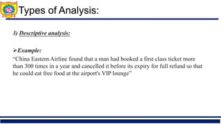 3) Descriptive analysis:
➢Example:
“China Eastern Airline found that a man had booked a first class ticket more
than 300 times in a year and cancelled it before its expiry for full refund so that
he could eat free food at the airport's VIP lounge”
Types of Analysis:
 