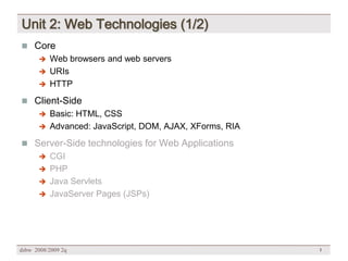 Unit 2: Web Technologies (1/2)
 Core
       Web browsers and web servers
       URIs
       HTTP

 Client-Side
       Basic: HTML, CSS
       Advanced: JavaScript, DOM, AJAX, XForms, RIA

 Server-Side technologies for Web Applications
       CGI
       PHP
       Java Servlets
       JavaServer Pages (JSPs)




dsbw 2008/2009 2q                                      1
 