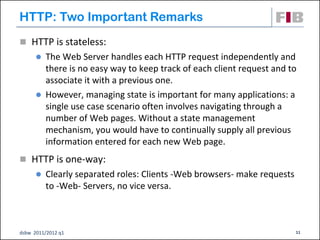 HTTP: Two Important Remarks
 HTTP is stateless:
       The Web Server handles each HTTP request independently and
        there is no easy way to keep track of each client request and to
        associate it with a previous one.
       However, managing state is important for many applications: a
        single use case scenario often involves navigating through a
        number of Web pages. Without a state management
        mechanism, you would have to continually supply all previous
        information entered for each new Web page.
 HTTP is one-way:
         Clearly separated roles: Clients -Web browsers- make requests
          to -Web- Servers, no vice versa.



dsbw 2011/2012 q1                                                         11
 