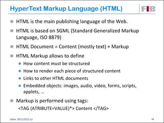 HyperText Markup Language (HTML)‫‏‬
 HTML is the main publishing language of the Web.
 HTML is based on SGML (Standard Generalized Markup
    Language, ISO 8879)‫‏‬
 HTML Document = Content (mostly text) + Markup
 HTML Markup allows to define
       How content must be structured
       How to render each piece of structured content
       Links to other HTML documents
       Embedded objects: images, audio, video, forms, scripts,
        applets, …
 Markup is performed using tags:
      <TAG (ATRIBUTE=VALUE)*> Content </TAG>

dsbw 2011/2012 q1                                                 12
 