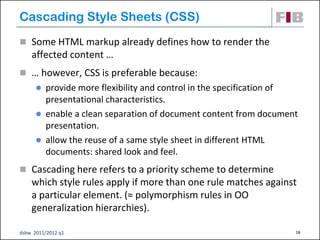 Cascading Style Sheets (CSS)‫‏‬
 Some HTML markup already defines how to render the
    affected content …
 … however, CSS is preferable because:
       provide more flexibility and control in the specification of
        presentational characteristics.
       enable a clean separation of document content from document
        presentation.
       allow the reuse of a same style sheet in different HTML
        documents: shared look and feel.
 Cascading here refers to a priority scheme to determine
    which style rules apply if more than one rule matches against
    a particular element. (≈ polymorphism rules in OO
    generalization hierarchies).

dsbw 2011/2012 q1                                                  16
 