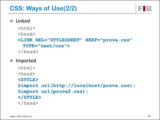 CSS: Ways of Use(2/2)‫‏‬
 Linked
      <html>
      <head>
      <LINK REL="STYLESHEET" HREF="prova.css"
        TYPE="text/css">
      </head>
 Imported
      <html>
      <head>
      <STYLE>
      @import url(http://localhost/prova.css);
      @import url(prova2.css);
      </STYLE>
      </head>

dsbw 2011/2012 q1                                18
 