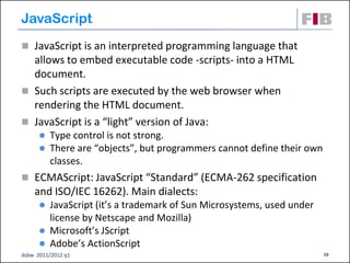 JavaScript
 JavaScript is an interpreted programming language that
  allows to embed executable code -scripts- into a HTML
  document.
 Such scripts are executed by the web browser when
  rendering the HTML document.
 JavaScript is a “light” version of Java:
         Type control is not strong.
         There are “objects”, but programmers cannot define their own
          classes.
 ECMAScript: JavaScript “Standard” (ECMA-262 specification
    and ISO/IEC 16262). Main dialects:
       JavaScript (it’s a trademark of Sun Microsystems, used under
        license by Netscape and Mozilla)
       Microsoft’s JScript
       Adobe’s ActionScript
dsbw 2011/2012 q1                                                        19
 