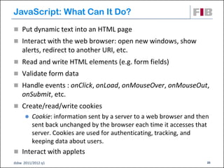 JavaScript: What Can It Do?
 Put dynamic text into an HTML page
 Interact with the web browser: open new windows, show
    alerts, redirect to another URI, etc.
 Read and write HTML elements (e.g. form fields)‫‏‬
 Validate form data
 Handle events : onClick, onLoad, onMouseOver, onMouseOut,
    onSubmit, etc.
 Create/read/write cookies
         Cookie: information sent by a server to a web browser and then
          sent back unchanged by the browser each time it accesses that
          server. Cookies are used for authenticating, tracking, and
          keeping data about users.
 Interact with applets
dsbw 2011/2012 q1                                                      20
 
