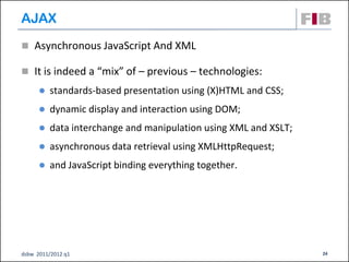 AJAX
 Asynchronous JavaScript And XML

 It is indeed a “mix” of – previous – technologies:
         standards-based presentation using (X)HTML and CSS;
         dynamic display and interaction using DOM;
         data interchange and manipulation using XML and XSLT;
         asynchronous data retrieval using XMLHttpRequest;
         and JavaScript binding everything together.




dsbw 2011/2012 q1                                                 24
 