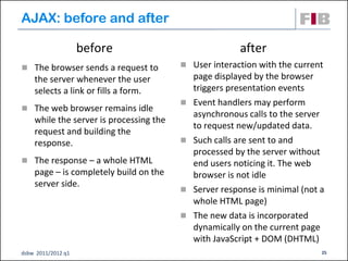AJAX: before and after

                    before                              after
 The browser sends a request to          User interaction with the current
    the server whenever the user             page displayed by the browser
    selects a link or fills a form.          triggers presentation events
                                            Event handlers may perform
 The web browser remains idle
                                             asynchronous calls to the server
    while the server is processing the
                                             to request new/updated data.
    request and building the
    response.                               Such calls are sent to and
                                             processed by the server without
 The response – a whole HTML                end users noticing it. The web
    page – is completely build on the        browser is not idle
    server side.
                                            Server response is minimal (not a
                                             whole HTML page)‫‏‬
                                            The new data is incorporated
                                             dynamically on the current page
                                             with JavaScript + DOM (DHTML)‫‏‬
dsbw 2011/2012 q1                                                            25
 