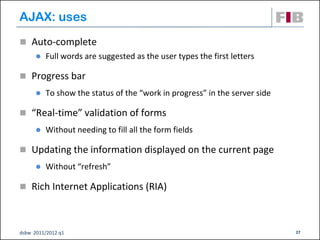 AJAX: uses
 Auto-complete
         Full words are suggested as the user types the first letters

 Progress bar
         To show the status of the “work in progress” in the server side

 “Real-time” validation of forms
         Without needing to fill all the form fields

 Updating the information displayed on the current page
         Without “refresh”

 Rich Internet Applications (RIA)‫‏‬



dsbw 2011/2012 q1                                                           27
 