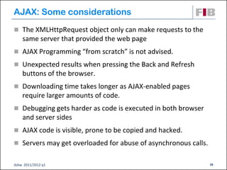 AJAX: Some considerations
 The XMLHttpRequest object only can make requests to the
    same server that provided the web page
 AJAX Programming “from scratch” is not advised.

 Unexpected results when pressing the Back and Refresh
    buttons of the browser.
 Downloading time takes longer as AJAX-enabled pages
    require larger amounts of code.
 Debugging gets harder as code is executed in both browser
    and server sides
 AJAX code is visible, prone to be copied and hacked.
 Servers may get overloaded for abuse of asynchronous calls.


dsbw 2011/2012 q1                                               28
 