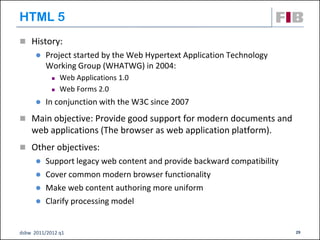 HTML 5
 History:
         Project started by the Web Hypertext Application Technology
          Working Group (WHATWG) in 2004:
               Web Applications 1.0
               Web Forms 2.0
         In conjunction with the W3C since 2007
 Main objective: Provide good support for modern documents and
    web applications (The browser as web application platform).
 Other objectives:
         Support legacy web content and provide backward compatibility
         Cover common modern browser functionality
         Make web content authoring more uniform
         Clarify processing model


dsbw 2011/2012 q1                                                         29
 