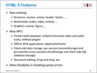 HTML 5 Features
 New markup
       Structure: section, article, header, footer, ...
       Multimedia: audio, video, embed, ...
       Graphics: canvas, figure, ...

 New API’s
       Timed media playback: embed interactive video and audio
        easily, without plugins
       Offline Web applications: ApplicationCache
       Client-side data storage: per-session (sessionStorage) and
        persistently across sessions (localStorage and client-side SQL
        database storage)
       Document editing, Drag-and-drop, etc.

 More flexibility in handling syntax errors
dsbw 2011/2012 q1                                                        30
 