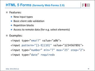 HTML 5 Forms (formerly Web Forms 2.0)
 Features:
       New input types
       Basic client side validation
       Repetition blocks
       Access to remote data (for e.g. select elements)

 Examples:
      <input type="email” value="a@b">
      <input pattern="[1-9]{10}" value="1234567891">
      <input type="number" min="7" max="25” step="2">
      <input type="date” required>




dsbw 2011/2012 q1                                          31
 