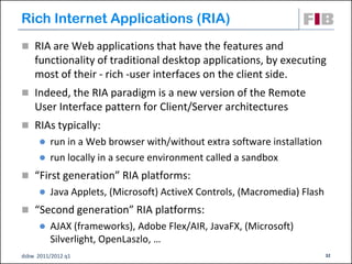 Rich Internet Applications (RIA)‫‏‬
 RIA are Web applications that have the features and
    functionality of traditional desktop applications, by executing
    most of their - rich -user interfaces on the client side.
 Indeed, the RIA paradigm is a new version of the Remote
    User Interface pattern for Client/Server architectures
 RIAs typically:
       run in a Web browser with/without extra software installation
       run locally in a secure environment called a sandbox

 “First generation” RIA platforms:
         Java Applets, (Microsoft) ActiveX Controls, (Macromedia) Flash
 “Second generation” RIA platforms:
         AJAX (frameworks), Adobe Flex/AIR, JavaFX, (Microsoft)
          Silverlight, OpenLaszlo, …
dsbw 2011/2012 q1                                                          32
 