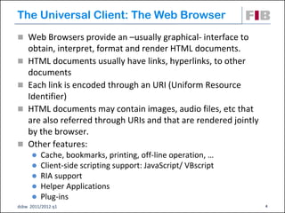 The Universal Client: The Web Browser
 Web Browsers provide an –usually graphical- interface to
    obtain, interpret, format and render HTML documents.
   HTML documents usually have links, hyperlinks, to other
    documents
   Each link is encoded through an URI (Uniform Resource
    Identifier)‫‏‬
   HTML documents may contain images, audio files, etc that
    are also referred through URIs and that are rendered jointly
    by the browser.
   Other features:
         Cache, bookmarks, printing, off-line operation, …
         Client-side scripting support: JavaScript/ VBscript
         RIA support
         Helper Applications
         Plug-ins
dsbw 2011/2012 q1                                                  4
 
