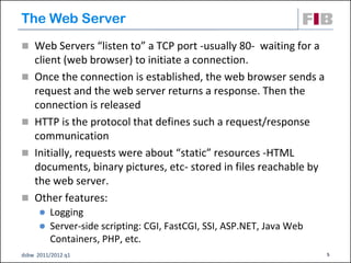 The Web Server
 Web Servers “listen to” a TCP port -usually 80- waiting for a
    client (web browser) to initiate a connection.
   Once the connection is established, the web browser sends a
    request and the web server returns a response. Then the
    connection is released
   HTTP is the protocol that defines such a request/response
    communication
   Initially, requests were about “static” resources -HTML
    documents, binary pictures, etc- stored in files reachable by
    the web server.
   Other features:
       Logging
       Server-side scripting: CGI, FastCGI, SSI, ASP.NET, Java Web
        Containers, PHP, etc.
dsbw 2011/2012 q1                                                     5
 