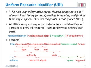 Uniform Resource Identifier (URI)‫‏‬
 “The Web is an information space. Human beings have a lot
    of mental machinery for manipulating, imagining, and finding
    their way in spaces. URIs are the points in that space” (W3C)‫‏‬
 A URI is a compact sequence of characters that identifies an
    abstract or physical resource. Its generic syntax defines four
    parts:
  <scheme name> : <hierarchical part> [ ? <query> ] [ # <fragment> ]
 Example:
      http://user:pass@example.com:992/animal/bird?species=seagull#wings

                    login          host     port

                            authority              path

      scheme                  hierarchical part           query fragment

dsbw 2011/2012 q1                                                          6
 