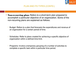 PLAN AND ITS TYPES (CONTD.)
 Non-recurring plan: Refers to a short-term plan prepared to
accomplish a particular objective of an organization. Some of the
non-recurring plans are explained as follows:
 Budget: Refers to a plan that forecasts the expenditures and revenue of
an organization for a certain period of time.
 Schedules: Refer to plans created for achieving a specific objective of
organization within a defined time limit.
 Programs: Involve a temporary grouping of a number of activities to
complete a specific task within a particular time period.
 