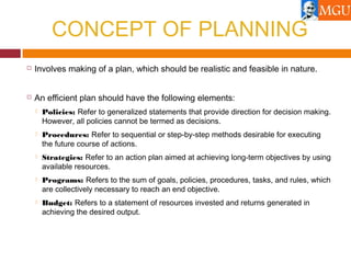 CONCEPT OF PLANNING
 Involves making of a plan, which should be realistic and feasible in nature.
 An efficient plan should have the following elements:
 Policies: Refer to generalized statements that provide direction for decision making.
However, all policies cannot be termed as decisions.
 Procedures: Refer to sequential or step-by-step methods desirable for executing
the future course of actions.
 Strategies: Refer to an action plan aimed at achieving long-term objectives by using
available resources.
 Programs: Refers to the sum of goals, policies, procedures, tasks, and rules, which
are collectively necessary to reach an end objective.
 Budget: Refers to a statement of resources invested and returns generated in
achieving the desired output.
 
