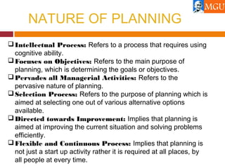 NATURE OF PLANNING
Intellectual Process: Refers to a process that requires using
cognitive ability.
Focuses on Objectives: Refers to the main purpose of
planning, which is determining the goals or objectives.
Pervades all Managerial Activities: Refers to the
pervasive nature of planning.
Selection Process: Refers to the purpose of planning which is
aimed at selecting one out of various alternative options
available.
Directed towards Improvement: Implies that planning is
aimed at improving the current situation and solving problems
efficiently.
Flexible and Continuous Process: Implies that planning is
not just a start up activity rather it is required at all places, by
all people at every time.
 