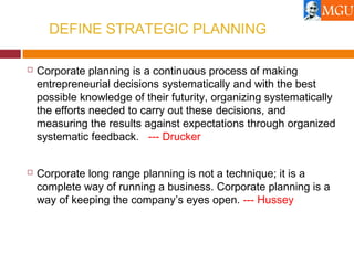 DEFINE STRATEGIC PLANNING
 Corporate planning is a continuous process of making
entrepreneurial decisions systematically and with the best
possible knowledge of their futurity, organizing systematically
the efforts needed to carry out these decisions, and
measuring the results against expectations through organized
systematic feedback. --- Drucker
 Corporate long range planning is not a technique; it is a
complete way of running a business. Corporate planning is a
way of keeping the company’s eyes open. --- Hussey
 