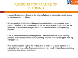 REASONS FOR FAILURE OF
PLANNING
 Improper Preparation: Results in the failure of planning, especially when it is done
by inexperienced individuals.
 Unclear goals and objectives: Hamper the overall planning process to a large
extent. Therefore, it is a responsibility of the top management to communicate the
goals and objectives of the organization to individuals involved in the planning
process.
 Lack of support from the top management: Leads to the failure of the planning
process. The successful execution of planning requires consistent support from top
management.
 Poor communication: Deters the participation of all the individuals concerned to
make planning successful. Poor communication may result in lack of understanding
and cooperation among individuals.
 