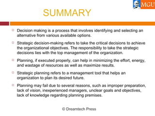 SUMMARY
 Decision making is a process that involves identifying and selecting an
alternative from various available options.
 Strategic decision-making refers to take the critical decisions to achieve
the organizational objectives. The responsibility to take the strategic
decisions lies with the top management of the organization.
 Planning, if executed properly, can help in minimizing the effort, energy,
and wastage of resources as well as maximize results.
 Strategic planning refers to a management tool that helps an
organization to plan its desired future.
 Planning may fail due to several reasons, such as improper preparation,
lack of vision, inexperienced managers, unclear goals and objectives,
lack of knowledge regarding planning premises.
© Dreamtech Press
 