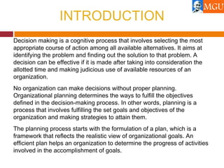 INTRODUCTION
Decision making is a cognitive process that involves selecting the most
appropriate course of action among all available alternatives. It aims at
identifying the problem and finding out the solution to that problem. A
decision can be effective if it is made after taking into consideration the
allotted time and making judicious use of available resources of an
organization.
No organization can make decisions without proper planning.
Organizational planning determines the ways to fulfill the objectives
defined in the decision-making process. In other words, planning is a
process that involves fulfilling the set goals and objectives of the
organization and making strategies to attain them.
The planning process starts with the formulation of a plan, which is a
framework that reflects the realistic view of organizational goals. An
efficient plan helps an organization to determine the progress of activities
involved in the accomplishment of goals.
 