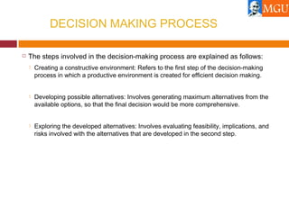 DECISION MAKING PROCESS
 The steps involved in the decision-making process are explained as follows:
 Creating a constructive environment: Refers to the first step of the decision-making
process in which a productive environment is created for efficient decision making.
 Developing possible alternatives: Involves generating maximum alternatives from the
available options, so that the final decision would be more comprehensive.
 Exploring the developed alternatives: Involves evaluating feasibility, implications, and
risks involved with the alternatives that are developed in the second step.
 