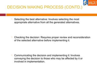 DECISION MAKING PROCESS (CONTD.)
 Selecting the best alternative: Involves selecting the most
appropriate alternative from all the generated alternatives.
 Checking the decision: Requires proper review and reconsideration
of the selected alternative before implementing it.
 Communicating the decision and implementing it: Involves
conveying the decision to those who may be affected by it or
involved in implementation.
 