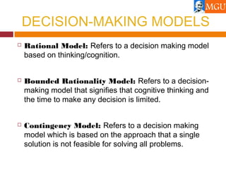 DECISION-MAKING MODELS
 Rational Model: Refers to a decision making model
based on thinking/cognition.
 Bounded Rationality Model: Refers to a decision-
making model that signifies that cognitive thinking and
the time to make any decision is limited.
 Contingency Model: Refers to a decision making
model which is based on the approach that a single
solution is not feasible for solving all problems.
 
