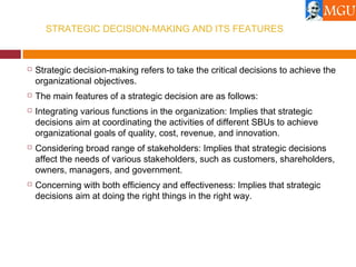 STRATEGIC DECISION-MAKING AND ITS FEATURES
 Strategic decision-making refers to take the critical decisions to achieve the
organizational objectives.
 The main features of a strategic decision are as follows:
 Integrating various functions in the organization: Implies that strategic
decisions aim at coordinating the activities of different SBUs to achieve
organizational goals of quality, cost, revenue, and innovation.
 Considering broad range of stakeholders: Implies that strategic decisions
affect the needs of various stakeholders, such as customers, shareholders,
owners, managers, and government.
 Concerning with both efficiency and effectiveness: Implies that strategic
decisions aim at doing the right things in the right way.
 