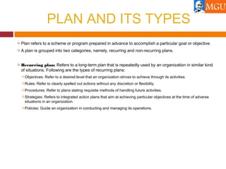 PLAN AND ITS TYPES
 Plan refers to a scheme or program prepared in advance to accomplish a particular goal or objective.
 A plan is grouped into two categories, namely, recurring and non-recurring plans.
 Recurring plan: Refers to a long-term plan that is repeatedly used by an organization in similar kind
of situations. Following are the types of recurring plans:
 Objectives: Refer to a desired level that an organization strives to achieve through its activities.
 Rules: Refer to clearly spelled out actions without any discretion or flexibility.
 Procedures: Refer to plans stating requisite methods of handling future activities.
 Strategies: Refers to integrated action plans that aim at achieving particular objectives at the time of adverse
situations in an organization.
 Policies: Guide an organization in conducting and managing its operations.
 