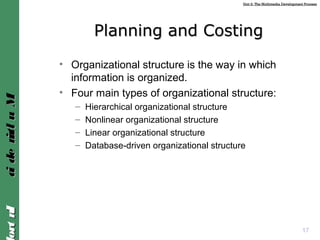 Unit 2: The Multimedia Development ProcessUnit 2: The Multimedia Development Process
IntroIntroMultimediaMultimedia
17
Planning and CostingPlanning and Costing
• Organizational structure is the way in which
information is organized.
• Four main types of organizational structure:
– Hierarchical organizational structure
– Nonlinear organizational structure
– Linear organizational structure
– Database-driven organizational structure
 