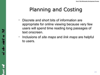 Unit 2: The Multimedia Development ProcessUnit 2: The Multimedia Development Process
IntroIntroMultimediaMultimedia
Planning and CostingPlanning and Costing
• Discrete and short bits of information are
appropriate for online viewing because very few
users will spend time reading long passages of
text onscreen.
• Inclusions of site maps and link maps are helpful
to users.
24
 