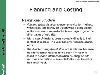 Unit 2: The Multimedia Development ProcessUnit 2: The Multimedia Development Process
IntroIntroMultimediaMultimedia
Planning and CostingPlanning and Costing
• Navigational Structure
– Hub and spokes is a cumbersome navigation method,
which relies too heavily on the browser’s back button,
as the users must return to the home page to go to the
other pages of web site.
– With a search feature, users navigate directly to their
content of interest. The user can enter specific search
terms.
– The directed navigational structure is efficient because
the site becomes tailored to the user. The user is
asked to provide information when entering the site,
and then information is available to the user based on
their initial input.
29
 