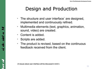 Unit 2: The Multimedia Development ProcessUnit 2: The Multimedia Development Process
IntroIntroMultimediaMultimedia
33
Design and ProductionDesign and Production
• The structure and user interface
(1)
are designed,
implemented and continuously refined.
• Multimedia elements (text, graphics, animation,
sound, video) are created.
• Content is added.
• Scripts are added.
• The product is revised, based on the continuous
feedback received from the client.
(1) Issues about user interface will be discussed in Unit 3.
 