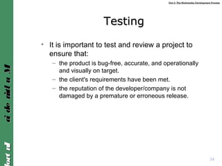 Unit 2: The Multimedia Development ProcessUnit 2: The Multimedia Development Process
IntroIntroMultimediaMultimedia
TestingTesting
• It is important to test and review a project to
ensure that:
– the product is bug-free, accurate, and operationally
and visually on target.
– the client's requirements have been met.
– the reputation of the developer/company is not
damaged by a premature or erroneous release.
34
 