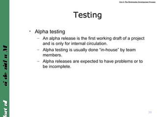 Unit 2: The Multimedia Development ProcessUnit 2: The Multimedia Development Process
IntroIntroMultimediaMultimedia
35
TestingTesting
• Alpha testing
– An alpha release is the first working draft of a project
and is only for internal circulation.
– Alpha testing is usually done “in-house” by team
members.
– Alpha releases are expected to have problems or to
be incomplete.
 