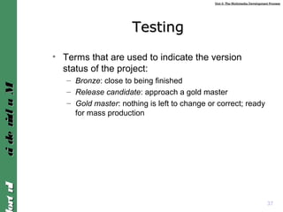Unit 2: The Multimedia Development ProcessUnit 2: The Multimedia Development Process
IntroIntroMultimediaMultimedia
TestingTesting
• Terms that are used to indicate the version
status of the project:
– Bronze: close to being finished
– Release candidate: approach a gold master
– Gold master: nothing is left to change or correct; ready
for mass production
37
 