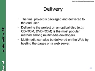 Unit 2: The Multimedia Development ProcessUnit 2: The Multimedia Development Process
IntroIntroMultimediaMultimedia
38
DeliveryDelivery
• The final project is packaged and delivered to
the end user.
• Delivering the project on an optical disc (e.g.:
CD-ROM, DVD-ROM) is the most popular
method among multimedia developers.
• Multimedia can also be delivered on the Web by
hosting the pages on a web server.
 