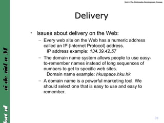 Unit 2: The Multimedia Development ProcessUnit 2: The Multimedia Development Process
IntroIntroMultimediaMultimedia
DeliveryDelivery
• Issues about delivery on the Web:
– Every web site on the Web has a numeric address
called an IP (Internet Protocol) address.
IP address example: 134.39.42.57
– The domain name system allows people to use easy-
to-remember names instead of long sequences of
numbers to get to specific web sites.
Domain name example: hkuspace.hku.hk
– A domain name is a powerful marketing tool. We
should select one that is easy to use and easy to
remember.
39
 