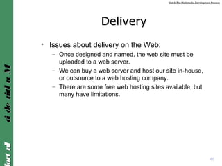 Unit 2: The Multimedia Development ProcessUnit 2: The Multimedia Development Process
IntroIntroMultimediaMultimedia
DeliveryDelivery
• Issues about delivery on the Web:
– Once designed and named, the web site must be
uploaded to a web server.
– We can buy a web server and host our site in-house,
or outsource to a web hosting company.
– There are some free web hosting sites available, but
many have limitations.
40
 