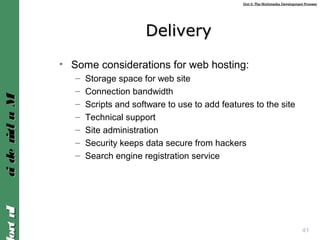 Unit 2: The Multimedia Development ProcessUnit 2: The Multimedia Development Process
IntroIntroMultimediaMultimedia
DeliveryDelivery
• Some considerations for web hosting:
– Storage space for web site
– Connection bandwidth
– Scripts and software to use to add features to the site
– Technical support
– Site administration
– Security keeps data secure from hackers
– Search engine registration service
41
 