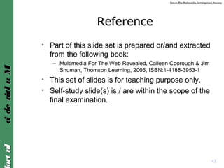 Unit 2: The Multimedia Development ProcessUnit 2: The Multimedia Development Process
IntroIntroMultimediaMultimedia
ReferenceReference
• Part of this slide set is prepared or/and extracted
from the following book:
– Multimedia For The Web Revealed, Calleen Coorough & Jim
Shuman, Thomson Learning, 2006, ISBN:1-4188-3953-1
• This set of slides is for teaching purpose only.
• Self-study slide(s) is / are within the scope of the
final examination.
42
 